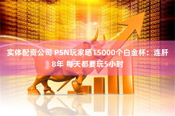 实体配资公司 PSN玩家晒15000个白金杯：连肝8年 每天都要玩5小时