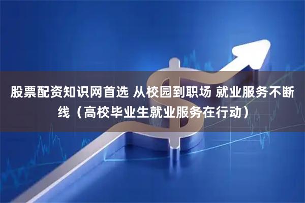 股票配资知识网首选 从校园到职场 就业服务不断线（高校毕业生就业服务在行动）