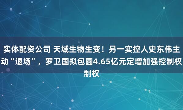 实体配资公司 天域生物生变！另一实控人史东伟主动“退场”，罗卫国拟包圆4.65亿元定增加强控制权