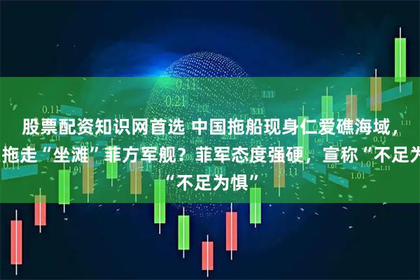 股票配资知识网首选 中国拖船现身仁爱礁海域，意在拖走“坐滩”菲方军舰？菲军态度强硬，宣称“不足为惧”