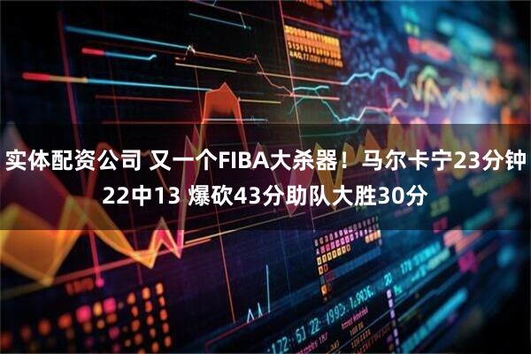 实体配资公司 又一个FIBA大杀器！马尔卡宁23分钟22中13 爆砍43分助队大胜30分