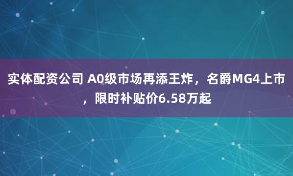 实体配资公司 A0级市场再添王炸，名爵MG4上市，限时补贴价6.58万起