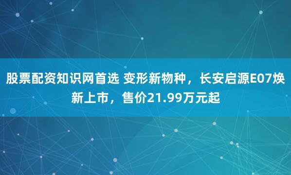 股票配资知识网首选 变形新物种，长安启源E07焕新上市，售价21.99万元起