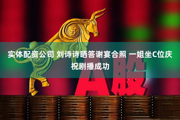 实体配资公司 刘诗诗晒答谢宴合照 一姐坐C位庆祝剧播成功
