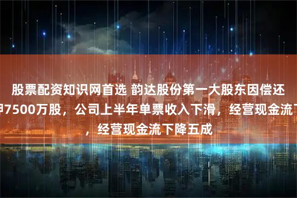 股票配资知识网首选 韵达股份第一大股东因偿还债务质押7500万股，公司上半年单票收入下滑，经营现金流下降五成