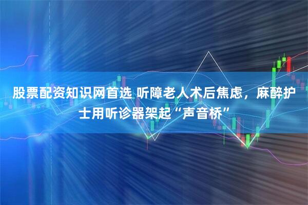 股票配资知识网首选 听障老人术后焦虑，麻醉护士用听诊器架起“声音桥”