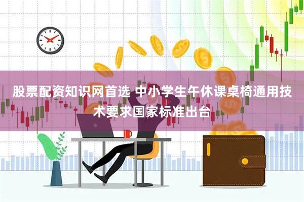 股票配资知识网首选 中小学生午休课桌椅通用技术要求国家标准出台