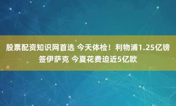 股票配资知识网首选 今天体检！利物浦1.25亿镑签伊萨克 今夏花费迫近5亿欧
