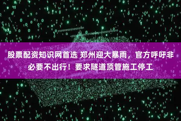 股票配资知识网首选 郑州迎大暴雨，官方呼吁非必要不出行！要求隧道顶管施工停工