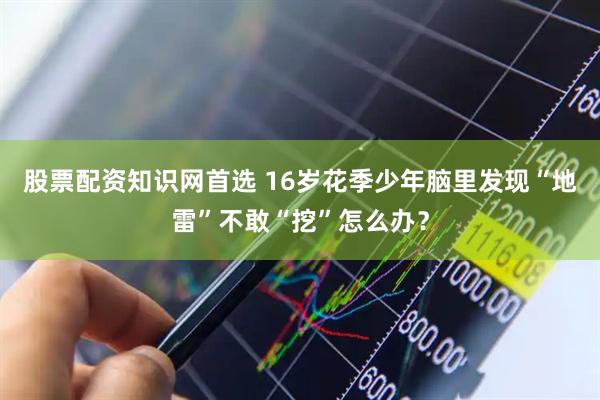 股票配资知识网首选 16岁花季少年脑里发现“地雷”不敢“挖”怎么办？