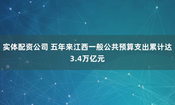 实体配资公司 五年来江西一般公共预算支出累计达3.4万亿元