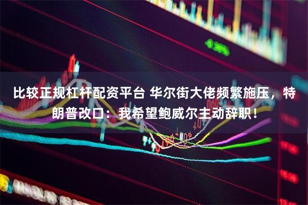 比较正规杠杆配资平台 华尔街大佬频繁施压，特朗普改口：我希望鲍威尔主动辞职！