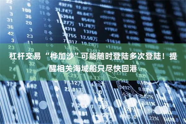 杠杆交易 “桦加沙”可能随时登陆多次登陆！提醒相关海域船只尽快回港
