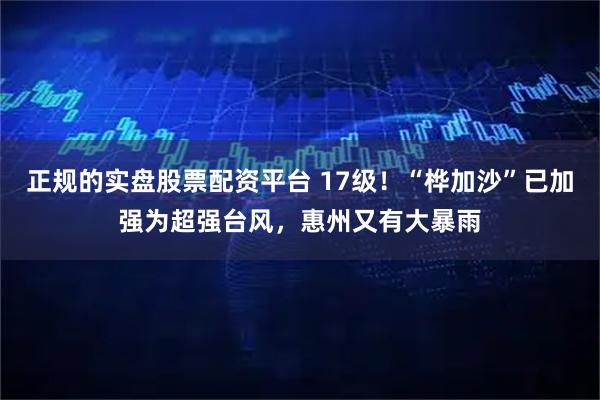 正规的实盘股票配资平台 17级！“桦加沙”已加强为超强台风，惠州又有大暴雨