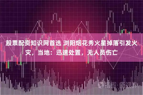 股票配资知识网首选 浏阳烟花秀火星掉落引发火灾，当地：迅速处置，无人员伤亡