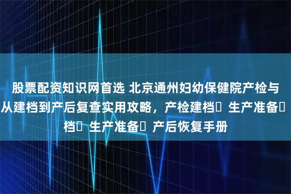 股票配资知识网首选 北京通州妇幼保健院产检与分娩全指南：从建档到产后复查实用攻略，产检建档・生产准备・产后恢复手册