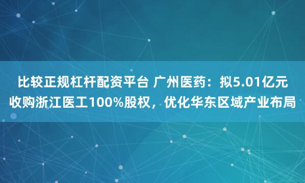 比较正规杠杆配资平台 广州医药：拟5.01亿元收购浙江医工100%股权，优化华东区域产业布局