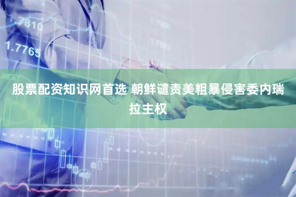 股票配资知识网首选 朝鲜谴责美粗暴侵害委内瑞拉主权