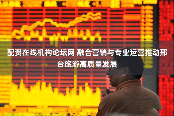 配资在线机构论坛网 融合营销与专业运营推动邢台旅游高质量发展