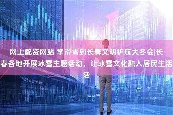 网上配资网站 学滑雪到长春文明护航大冬会|长春各地开展冰雪主题活动，让冰雪文化融入居民生活
