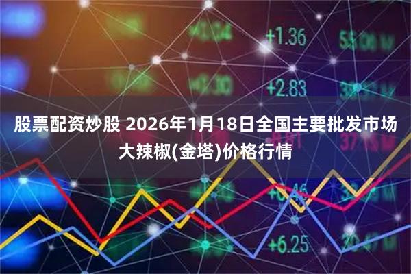 股票配资炒股 2026年1月18日全国主要批发市场大辣椒(金塔)价格行情