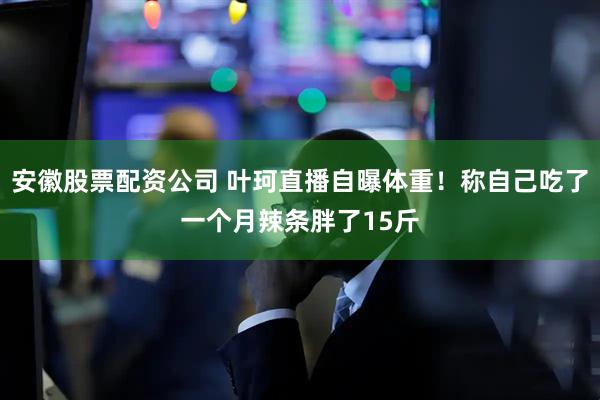 安徽股票配资公司 叶珂直播自曝体重！称自己吃了一个月辣条胖了15斤