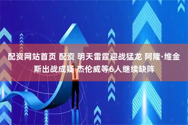 配资网站首页 配资 明天雷霆迎战猛龙 阿隆·维金斯出战成疑 杰伦威等6人继续缺阵