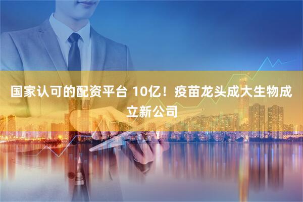国家认可的配资平台 10亿！疫苗龙头成大生物成立新公司