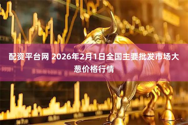 配资平台网 2026年2月1日全国主要批发市场大葱价格行情