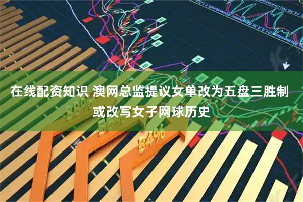 在线配资知识 澳网总监提议女单改为五盘三胜制 或改写女子网球历史