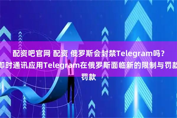 配资吧官网 配资 俄罗斯会封禁Telegram吗？即时通讯应用Telegram在俄罗斯面临新的限制与罚款