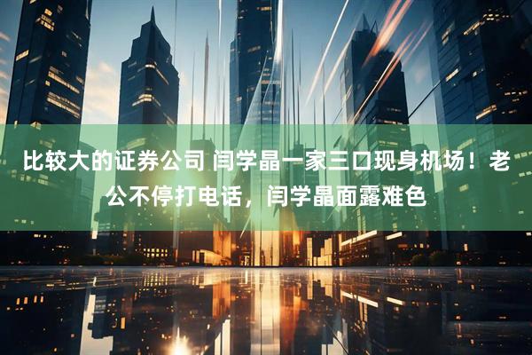 比较大的证券公司 闫学晶一家三口现身机场！老公不停打电话，闫学晶面露难色