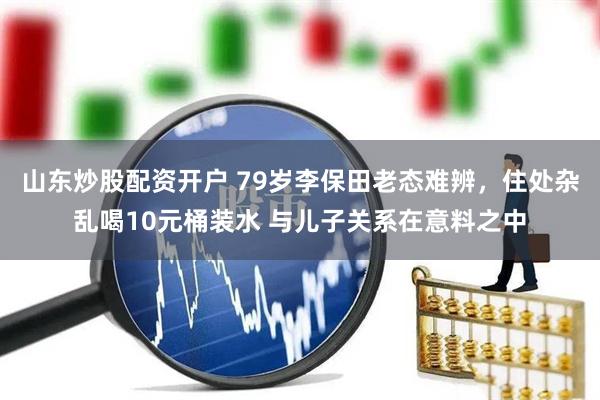 山东炒股配资开户 79岁李保田老态难辨，住处杂乱喝10元桶装水 与儿子关系在意料之中