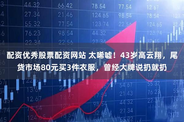 配资优秀股票配资网站 太唏嘘！43岁高云翔，尾货市场80元买3件衣服，曾经大牌说扔就扔