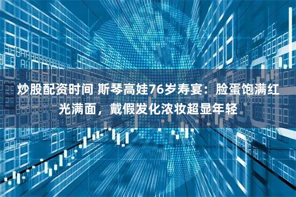 炒股配资时间 斯琴高娃76岁寿宴：脸蛋饱满红光满面，戴假发化浓妆超显年轻