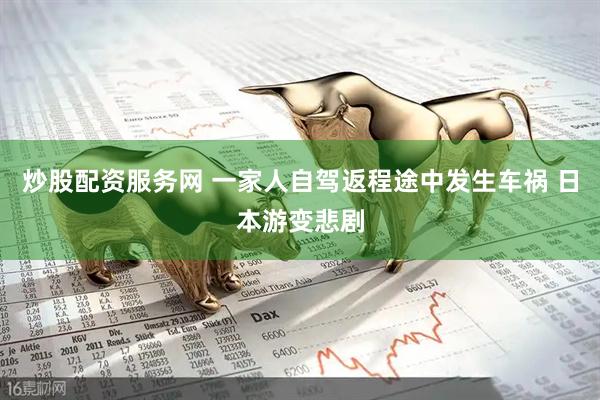 炒股配资服务网 一家人自驾返程途中发生车祸 日本游变悲剧