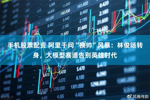 手机股票配资 阿里千问“换帅”风暴：林俊旸转身，大模型赛道告别英雄时代