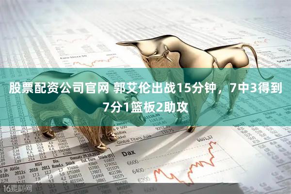 股票配资公司官网 郭艾伦出战15分钟，7中3得到7分1篮板2助攻