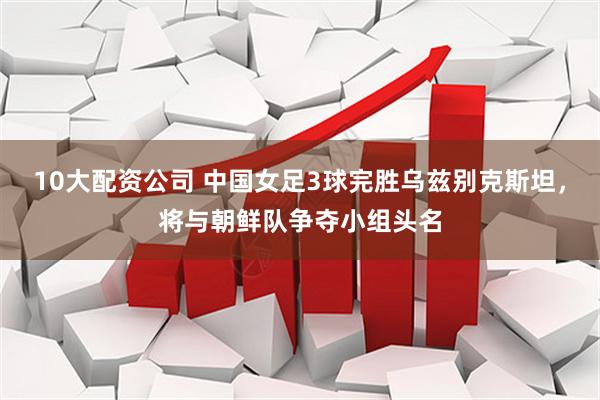 10大配资公司 中国女足3球完胜乌兹别克斯坦，将与朝鲜队争夺小组头名