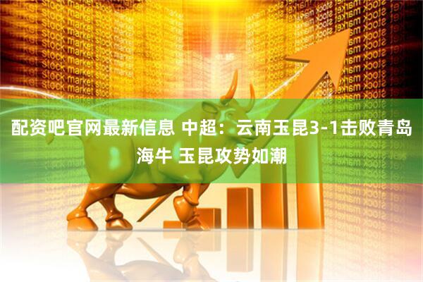 配资吧官网最新信息 中超：云南玉昆3-1击败青岛海牛 玉昆攻势如潮