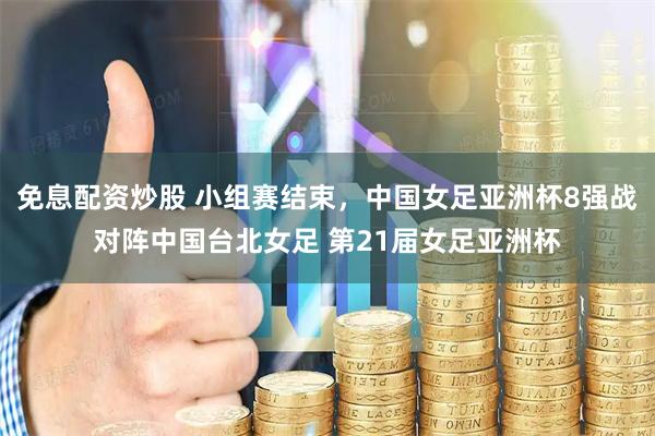 免息配资炒股 小组赛结束，中国女足亚洲杯8强战对阵中国台北女足 第21届女足亚洲杯