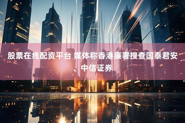 股票在线配资平台 媒体称香港廉署搜查国泰君安、中信证券