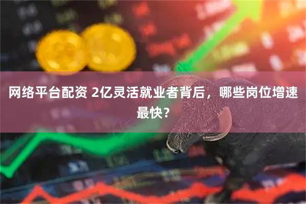 网络平台配资 2亿灵活就业者背后，哪些岗位增速最快？