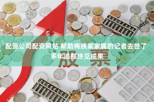 配资公司配资网站 帮助梅姨案家属的记者去世了 多年追踪终见成果