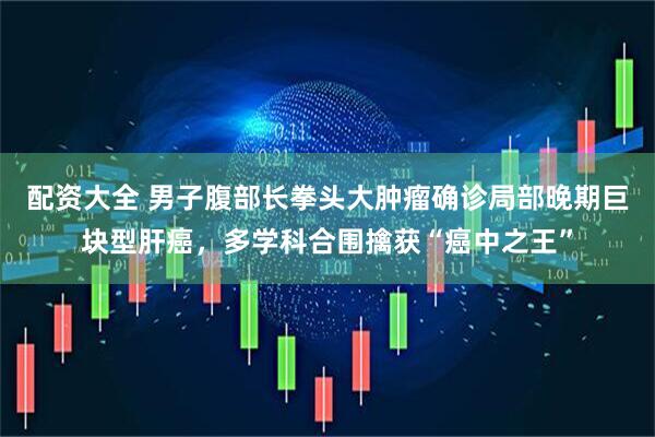 配资大全 男子腹部长拳头大肿瘤确诊局部晚期巨块型肝癌，多学科合围擒获“癌中之王”