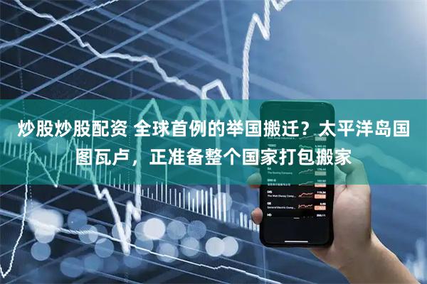 炒股炒股配资 全球首例的举国搬迁？太平洋岛国图瓦卢，正准备整个国家打包搬家