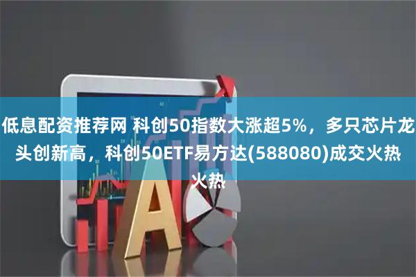 低息配资推荐网 科创50指数大涨超5%，多只芯片龙头创新高，科创50ETF易方达(588080)成交火热