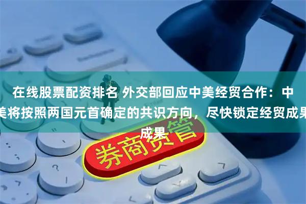 在线股票配资排名 外交部回应中美经贸合作：中美将按照两国元首确定的共识方向，尽快锁定经贸成果