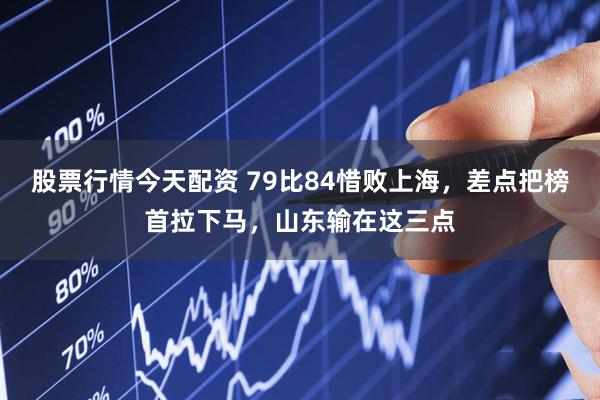 股票行情今天配资 79比84惜败上海，差点把榜首拉下马，山东输在这三点