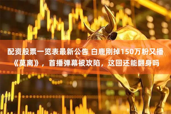 配资股票一览表最新公告 白鹿刚掉150万粉又播《莫离》，首播弹幕被攻陷，这回还能翻身吗